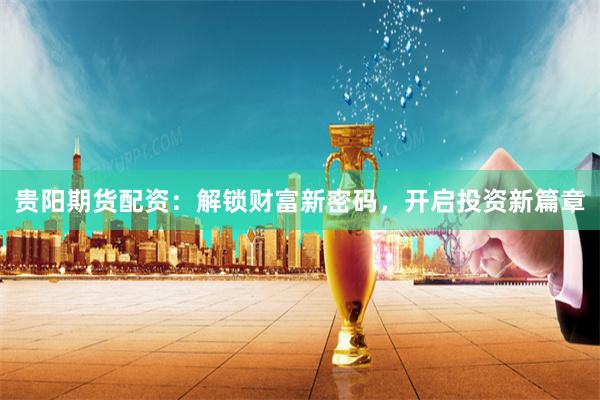 贵阳期货配资：解锁财富新密码，开启投资新篇章