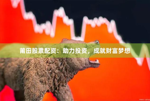 莆田股票配资：助力投资，成就财富梦想